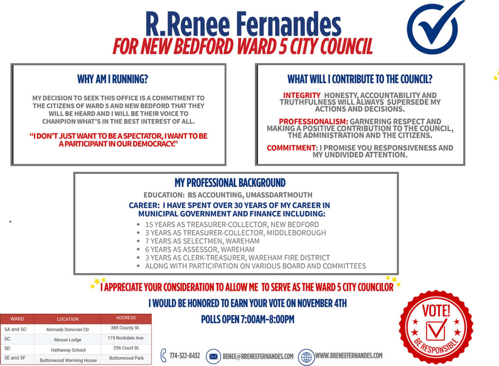 R.Renee Fernandes
FOR NEW BEDFORD WARD 5 CITY COUNCIL
WHY AM I RUNNING?
MY DECISION TO SEEK THIS OFFICE IS A COMMITMENT TO THE CITIZENS OF WARD 5 AND NEW BEDFORD THAT THEY WILL BE HEARD AND I WILL BE THEIR VOICE TO CHAMPION WHAT’S IN THE BEST INTEREST OF ALL.
“IDON’TJUST WANT TOBE ASPECTATOR, IWANT TOBE A PARTICIPANT INOURDEMOCRACY.”
MY PROFESSIONAL BACKGROUND
EDUCATION: BS ACCOUNTING, UMASSDARTMOUTH
CAREER: I HAVE SPENT OVER 30 YEARS OF MY CAREER IN MUNICIPAL GOVERNMENT AND FINANCE INCLUDING:
15 YEARS AS TREASURER-COLLECTOR, NEW BEDFORD
3 YEARS AS TREASURER-COLLECTOR, MIDDLEBOROUGH
7 YEARS AS SELECTMEN, WAREHAM
6 YEARS AS ASSESSOR, WAREHAM
3 YEARS AS CLERK-TREASURER, WAREHAM FIRE DISTRICT
ALONG WITH PARTICIPATION ON VARIOUS BOARD AND COMMITTEES
I APPRECIATE YOUR CONSIDERATION TO ALLOW ME TO SERVE AS THE WARD 5 CITY COUNCILOR I WOULD BE HONORED TO EARN YOUR VOTE ON NOVEMBER 4TH
POLLS OPEN 7:00AM-8:00PM
 
774-322-8432	RENEE@RRENEEFERNANDES.COM
 
WWW.RRENEEFERNANDES.COM